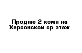 Продаю 2-комн на Херсонской ср этаж